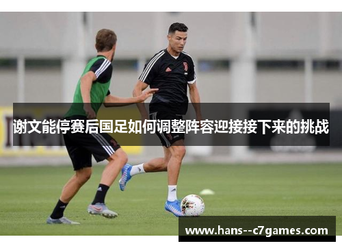 谢文能停赛后国足如何调整阵容迎接接下来的挑战